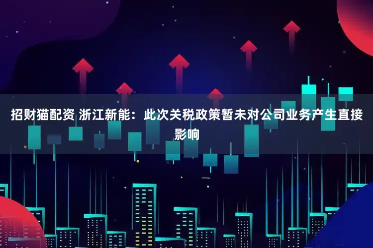 招财猫配资 浙江新能：此次关税政策暂未对公司业务产生直接影响