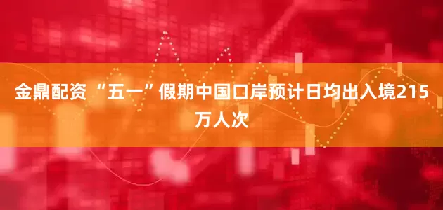 金鼎配资 “五一”假期中国口岸预计日均出入境215万人次
