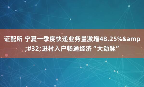 证配所 宁夏一季度快递业务量激增48.25%&#32;进村入户畅通经济“大动脉”