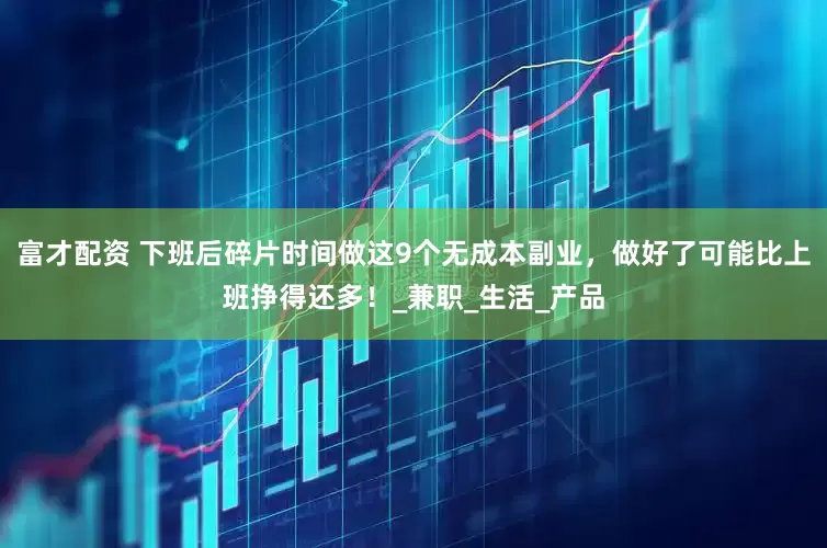 富才配资 下班后碎片时间做这9个无成本副业，做好了可能比上班挣得还多！_兼职_生活_产品