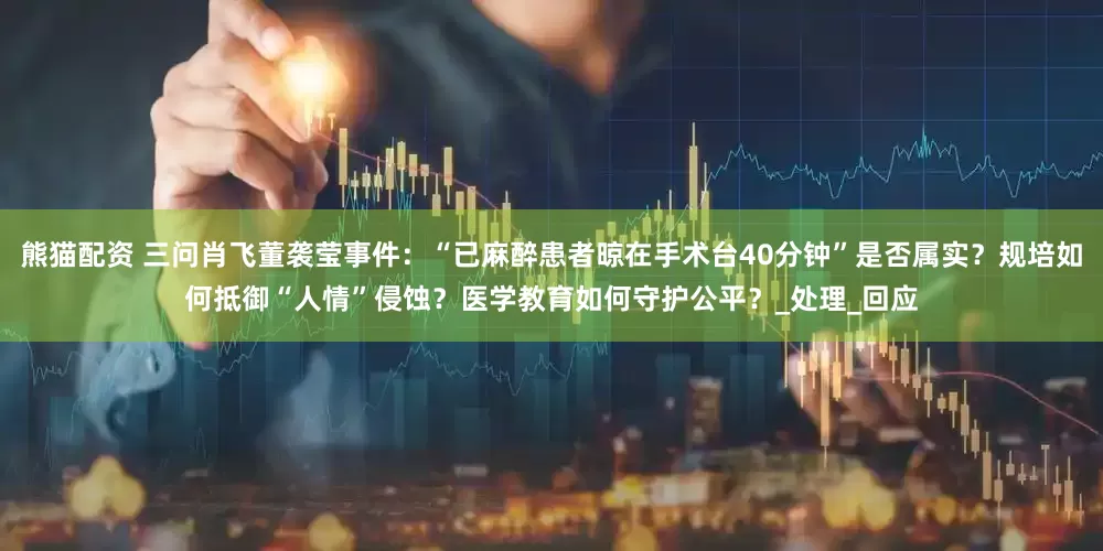 熊猫配资 三问肖飞董袭莹事件：“已麻醉患者晾在手术台40分钟”是否属实？规培如何抵御“人情”侵蚀？医学教育如何守护公平？_处理_回应