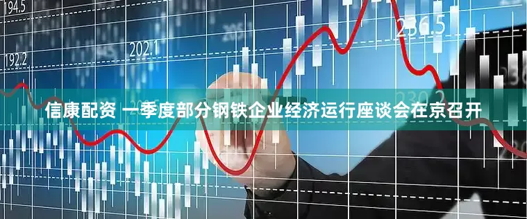信康配资 一季度部分钢铁企业经济运行座谈会在京召开