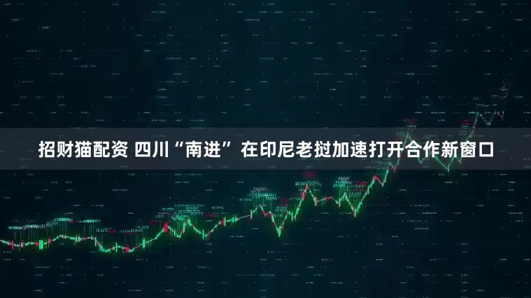 招财猫配资 四川“南进” 在印尼老挝加速打开合作新窗口