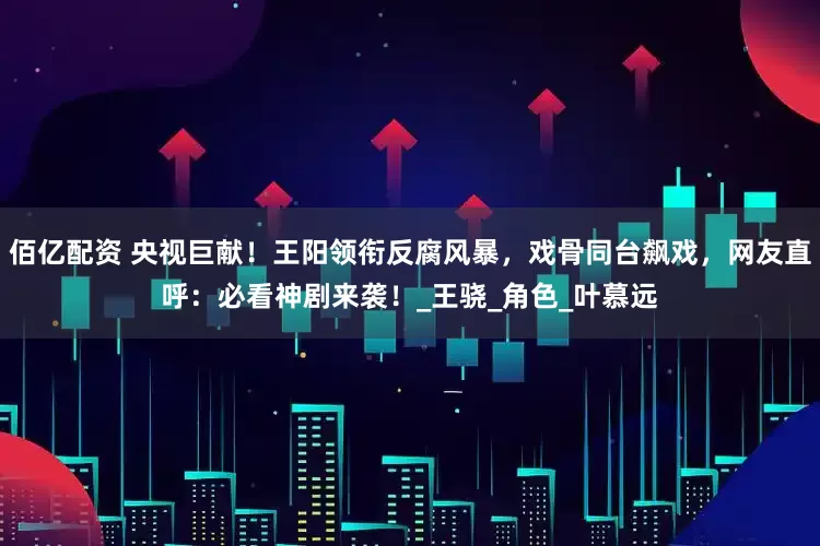 佰亿配资 央视巨献！王阳领衔反腐风暴，戏骨同台飙戏，网友直呼：必看神剧来袭！_王骁_角色_叶慕远