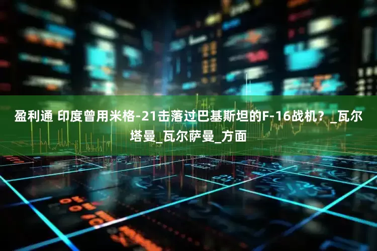 盈利通 印度曾用米格-21击落过巴基斯坦的F-16战机？_瓦尔塔曼_瓦尔萨曼_方面