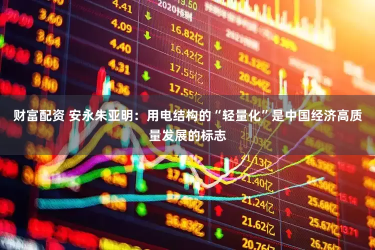 财富配资 安永朱亚明：用电结构的“轻量化”是中国经济高质量发展的标志