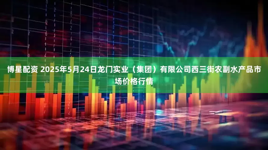 博星配资 2025年5月24日龙门实业（集团）有限公司西三街农副水产品市场价格行情