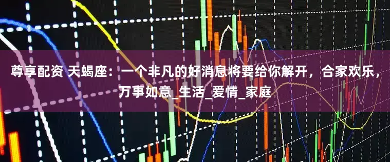 尊享配资 天蝎座：一个非凡的好消息将要给你解开，合家欢乐，万事如意_生活_爱情_家庭