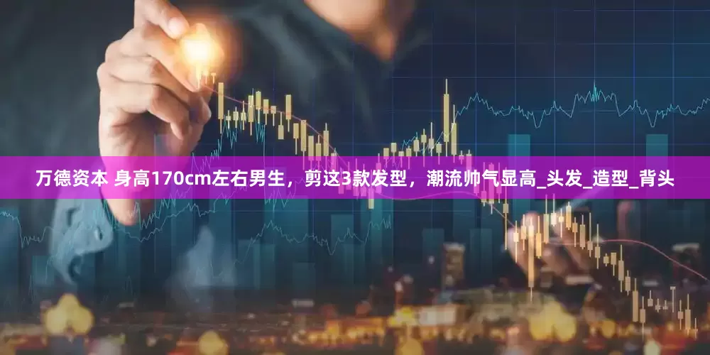 万德资本 身高170cm左右男生，剪这3款发型，潮流帅气显高_头发_造型_背头