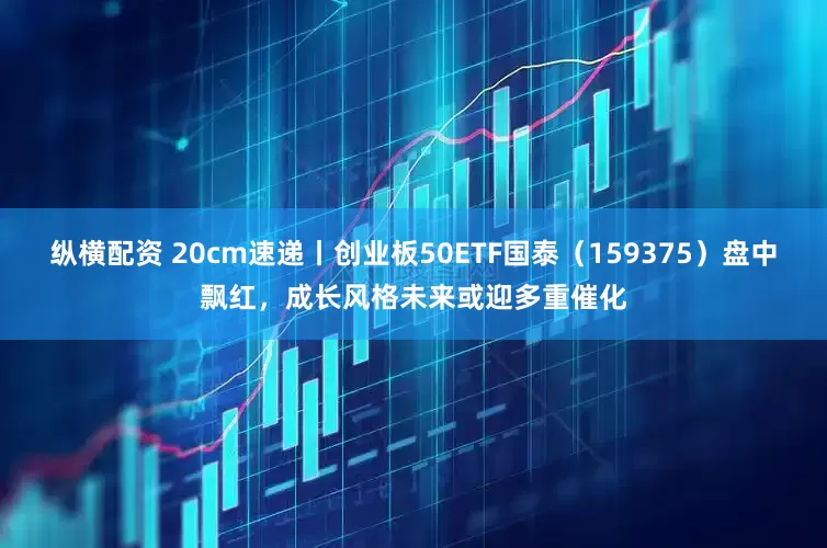 纵横配资 20cm速递丨创业板50ETF国泰（159375）盘中飘红，成长风格未来或迎多重催化