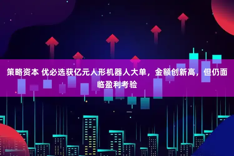 策略资本 优必选获亿元人形机器人大单，金额创新高，但仍面临盈利考验