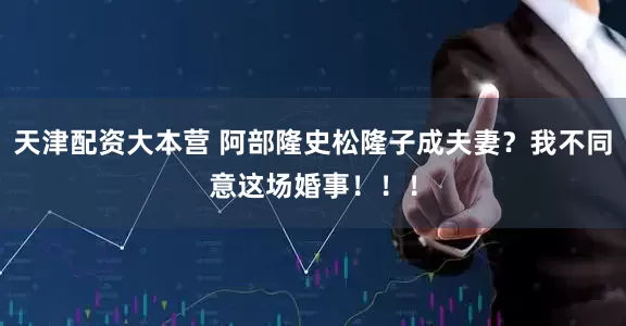 天津配资大本营 阿部隆史松隆子成夫妻？我不同意这场婚事！！！