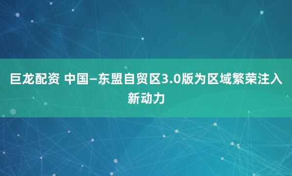 巨龙配资 中国—东盟自贸区3.0版为区域繁荣注入新动力