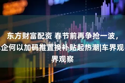 东方财富配资 春节前再争抢一波，车企何以加码推置换补贴起热潮|车界观察