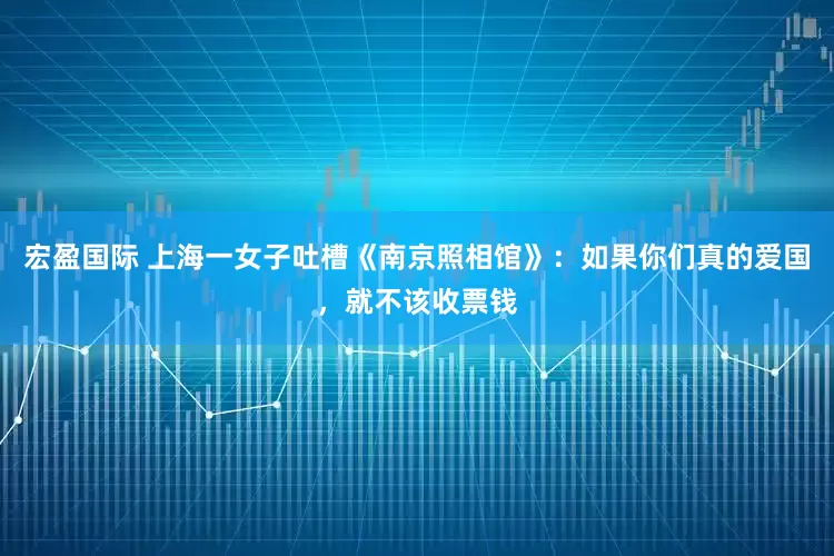 宏盈国际 上海一女子吐槽《南京照相馆》:如果你们真的爱国,就不该收票钱