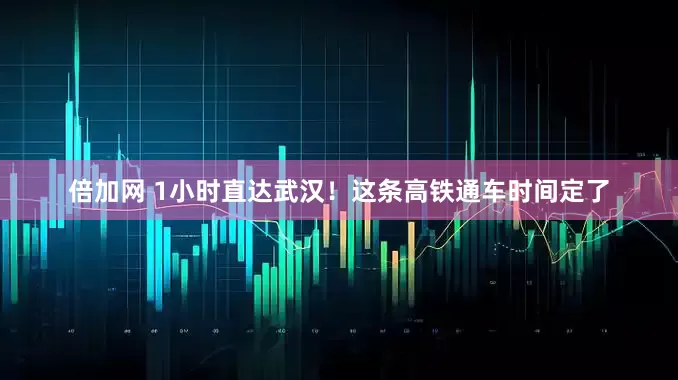 倍加网 1小时直达武汉！这条高铁通车时间定了