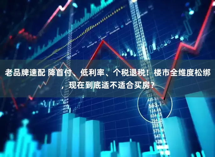 老品牌速配 降首付、低利率、个税退税！楼市全维度松绑，现在到底适不适合买房？