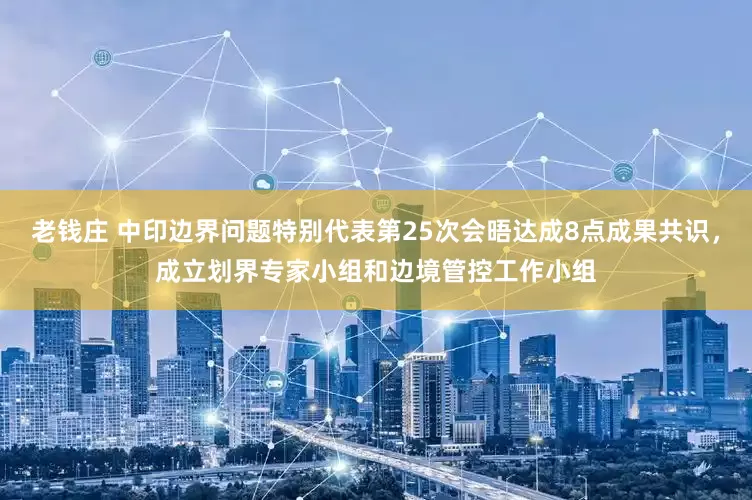 老钱庄 中印边界问题特别代表第25次会晤达成8点成果共识,成立划界专家小组和边境管控工作小组