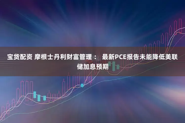 宝货配资 摩根士丹利财富管理 ： 最新PCE报告未能降低美联储加息预期
